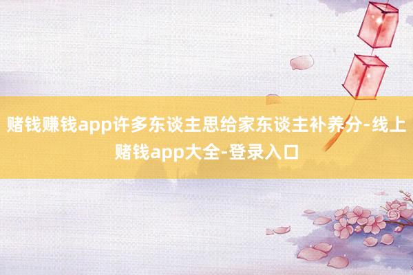 赌钱赚钱app许多东谈主思给家东谈主补养分-线上赌钱app大全-登录入口