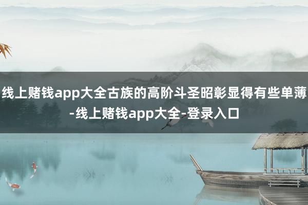 线上赌钱app大全古族的高阶斗圣昭彰显得有些单薄-线上赌钱app大全-登录入口