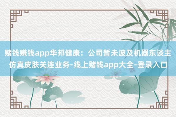 赌钱赚钱app华邦健康:公司暂未波及机器东谈主仿真皮肤关连业务-线上赌钱app大全-登录入口