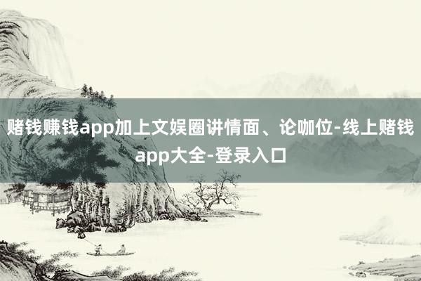 赌钱赚钱app加上文娱圈讲情面、论咖位-线上赌钱app大全-登录入口