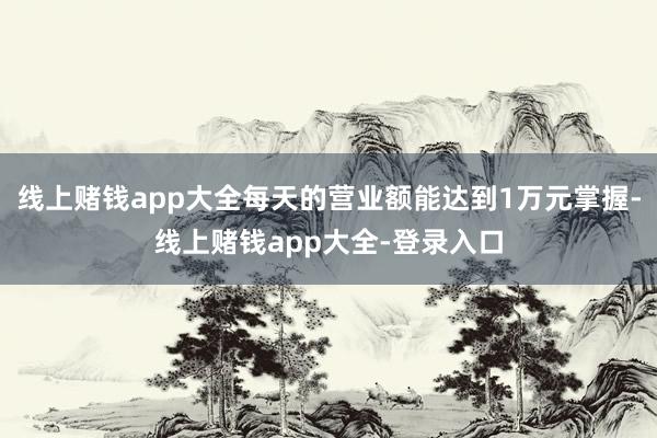 线上赌钱app大全每天的营业额能达到1万元掌握-线上赌钱app大全-登录入口