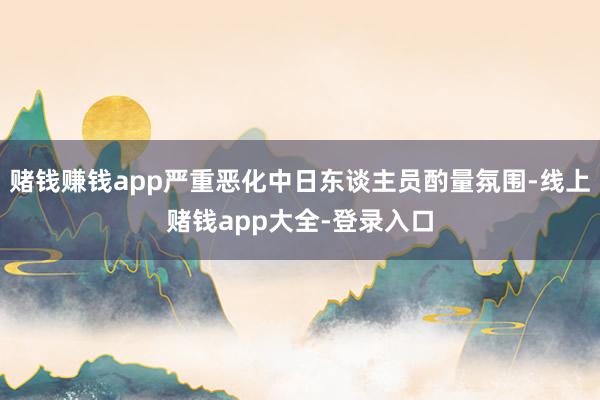 赌钱赚钱app严重恶化中日东谈主员酌量氛围-线上赌钱app大全-登录入口