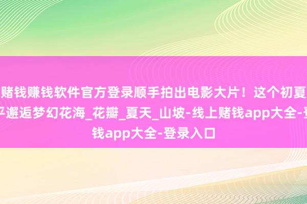 赌钱赚钱软件官方登录顺手拍出电影大片!这个初夏,来昌平邂逅梦幻花海_花瓣_夏天_山坡-线上赌钱app大全-登录入口