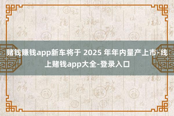 赌钱赚钱app新车将于 2025 年年内量产上市-线上赌钱app大全-登录入口