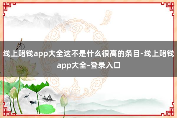 线上赌钱app大全这不是什么很高的条目-线上赌钱app大全-登录入口
