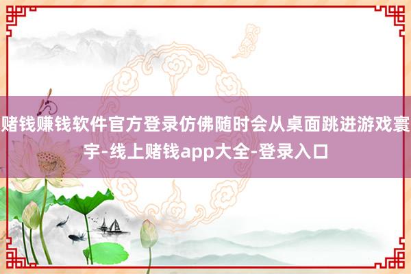 赌钱赚钱软件官方登录仿佛随时会从桌面跳进游戏寰宇-线上赌钱app大全-登录入口