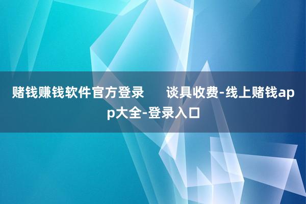 赌钱赚钱软件官方登录 谈具收费-线上赌钱app大全-登录入口
