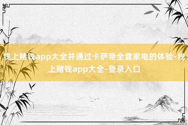 线上赌钱app大全并通过卡萨帝全套家电的体验-线上赌钱app大全-登录入口