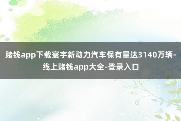 赌钱app下载寰宇新动力汽车保有量达3140万辆-线上赌钱app大全-登录入口