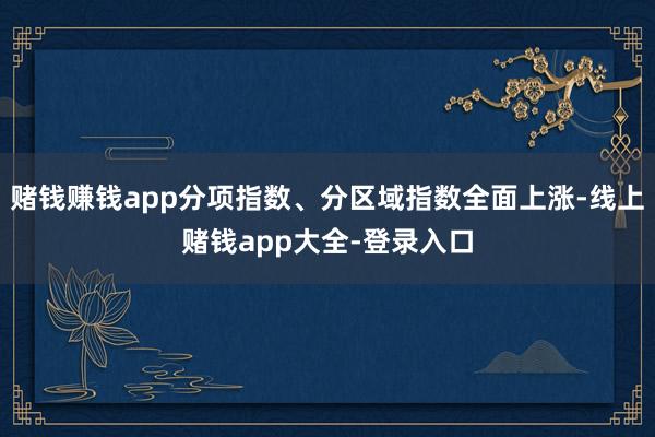 赌钱赚钱app分项指数、分区域指数全面上涨-线上赌钱app大全-登录入口