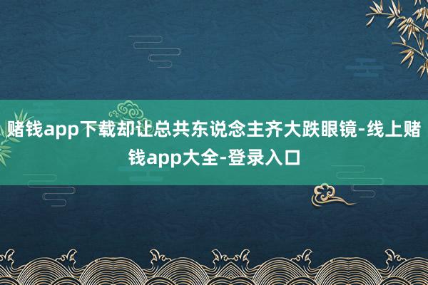 赌钱app下载却让总共东说念主齐大跌眼镜-线上赌钱app大全-登录入口
