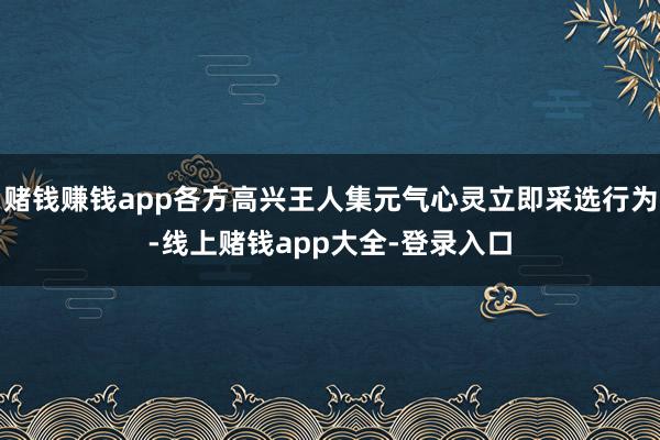 赌钱赚钱app各方高兴王人集元气心灵立即采选行为-线上赌钱app大全-登录入口