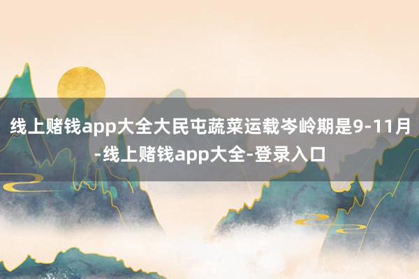 线上赌钱app大全大民屯蔬菜运载岑岭期是9-11月-线上赌钱app大全-登录入口