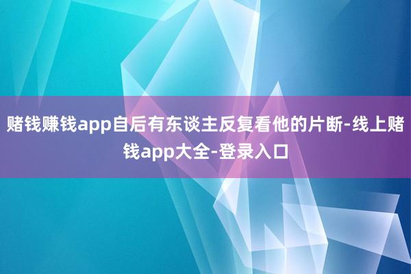 赌钱赚钱app自后有东谈主反复看他的片断-线上赌钱app大全-登录入口