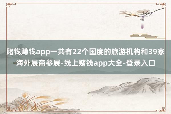 赌钱赚钱app一共有22个国度的旅游机构和39家海外展商参展-线上赌钱app大全-登录入口