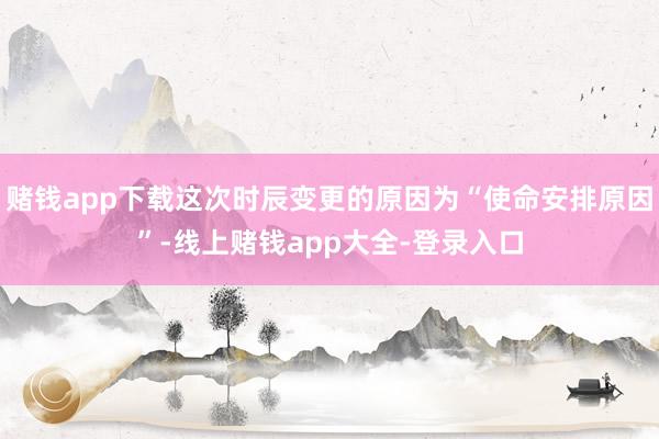 赌钱app下载这次时辰变更的原因为“使命安排原因”-线上赌钱app大全-登录入口