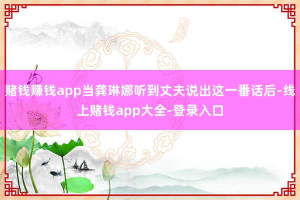 赌钱赚钱app当龚琳娜听到丈夫说出这一番话后-线上赌钱app大全-登录入口