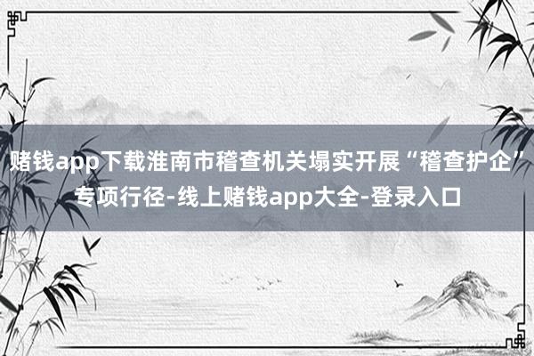赌钱app下载淮南市稽查机关塌实开展“稽查护企”专项行径-线上赌钱app大全-登录入口