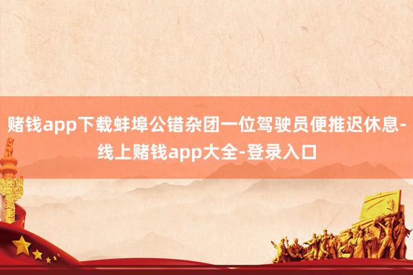 赌钱app下载蚌埠公错杂团一位驾驶员便推迟休息-线上赌钱app大全-登录入口