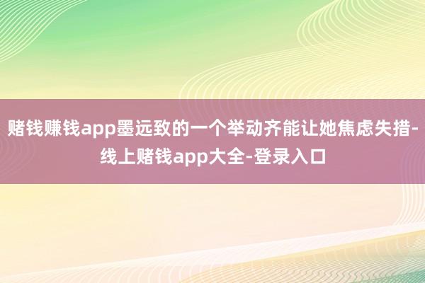 赌钱赚钱app墨远致的一个举动齐能让她焦虑失措-线上赌钱app大全-登录入口