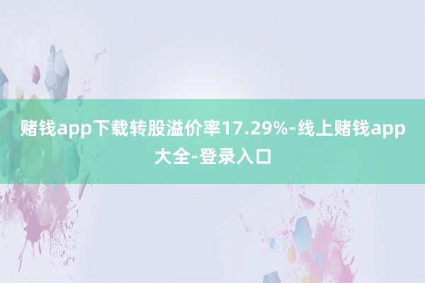 赌钱app下载转股溢价率17.29%-线上赌钱app大全-登录入口