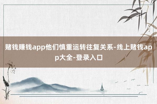 赌钱赚钱app他们慎重运转往复关系-线上赌钱app大全-登录入口
