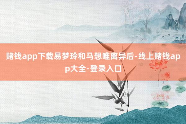 赌钱app下载易梦玲和马想唯离异后-线上赌钱app大全-登录入口