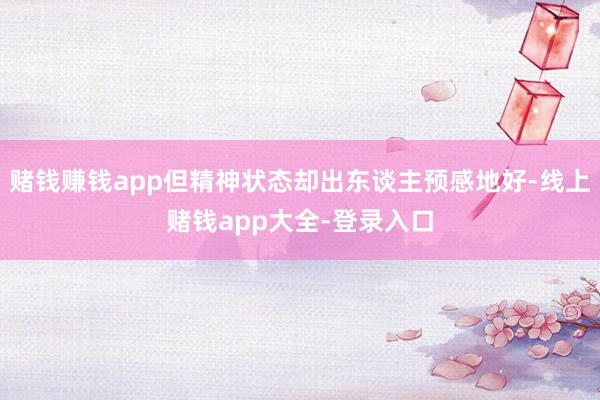 赌钱赚钱app但精神状态却出东谈主预感地好-线上赌钱app大全-登录入口