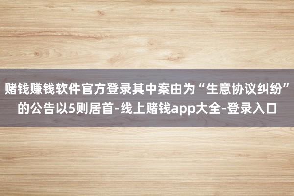 赌钱赚钱软件官方登录其中案由为“生意协议纠纷”的公告以5则居首-线上赌钱app大全-登录入口
