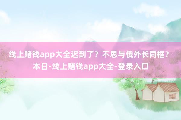 线上赌钱app大全　　迟到了？不思与俄外长同框？　　本日-线上赌钱app大全-登录入口