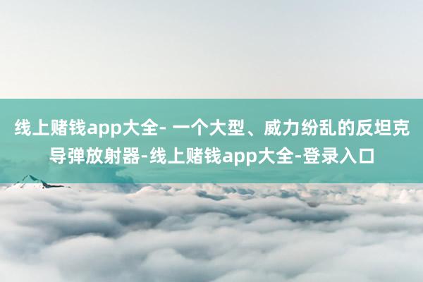 线上赌钱app大全- 一个大型、威力纷乱的反坦克导弹放射器-线上赌钱app大全-登录入口