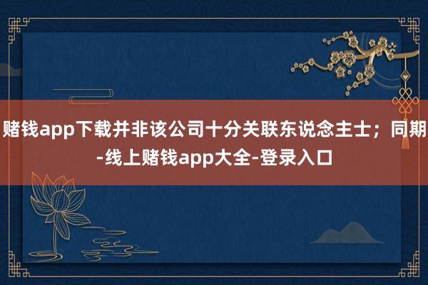 赌钱app下载并非该公司十分关联东说念主士；同期-线上赌钱app大全-登录入口