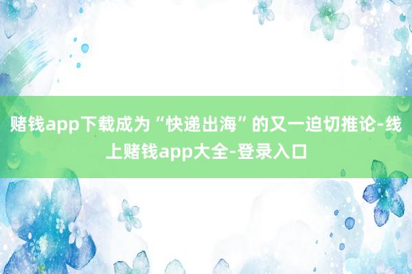 赌钱app下载成为“快递出海”的又一迫切推论-线上赌钱app大全-登录入口