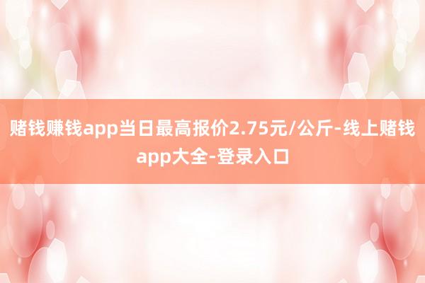 赌钱赚钱app当日最高报价2.75元/公斤-线上赌钱app大全-登录入口