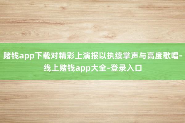 赌钱app下载对精彩上演报以执续掌声与高度歌唱-线上赌钱app大全-登录入口