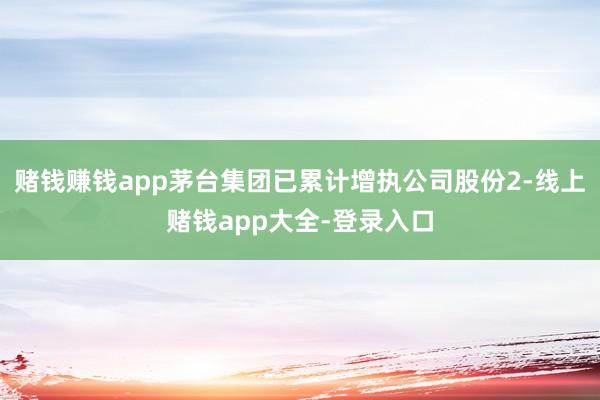 赌钱赚钱app茅台集团已累计增执公司股份2-线上赌钱app大全-登录入口