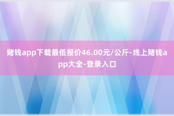 赌钱app下载最低报价46.00元/公斤-线上赌钱app大全-登录入口