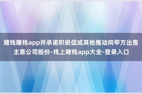 赌钱赚钱app并承诺积极促成其他推动向甲方出售主意公司股份-线上赌钱app大全-登录入口