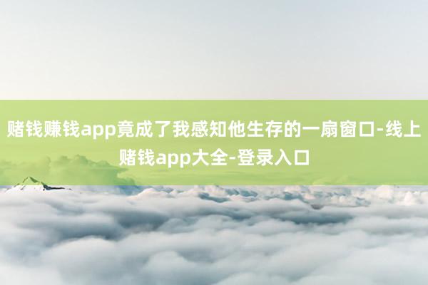 赌钱赚钱app竟成了我感知他生存的一扇窗口-线上赌钱app大全-登录入口
