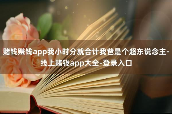 赌钱赚钱app我小时分就合计我爸是个超东说念主-线上赌钱app大全-登录入口
