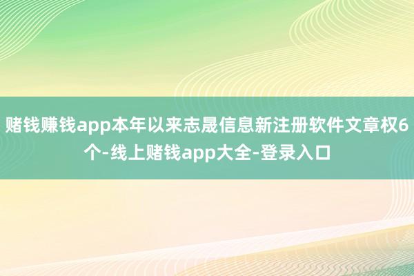 赌钱赚钱app本年以来志晟信息新注册软件文章权6个-线上赌钱app大全-登录入口