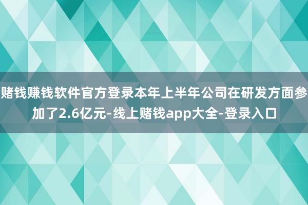 赌钱赚钱软件官方登录本年上半年公司在研发方面参加了2.6亿元-线上赌钱app大全-登录入口