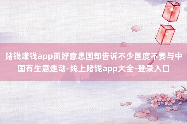 赌钱赚钱app而好意思国却告诉不少国度不要与中国有生意走动-线上赌钱app大全-登录入口