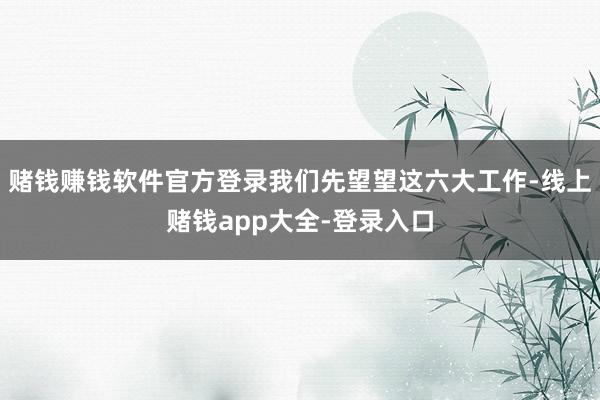 赌钱赚钱软件官方登录我们先望望这六大工作-线上赌钱app大全-登录入口