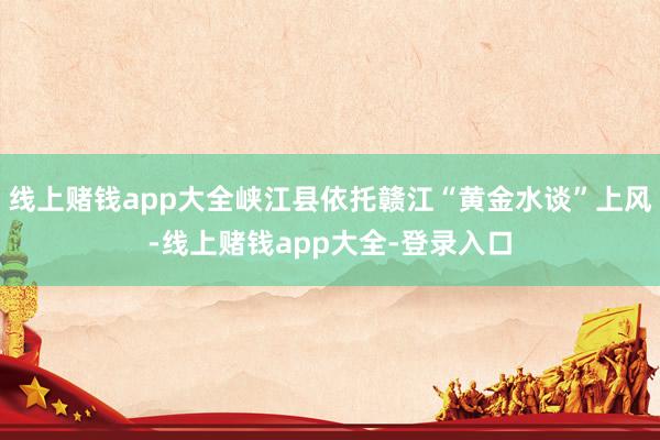 线上赌钱app大全峡江县依托赣江“黄金水谈”上风-线上赌钱app大全-登录入口