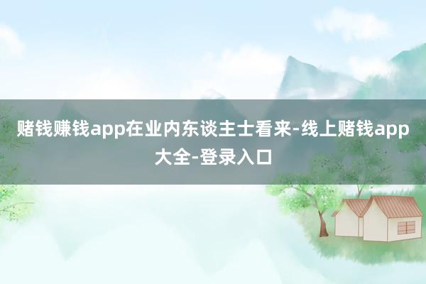 赌钱赚钱app　　在业内东谈主士看来-线上赌钱app大全-登录入口