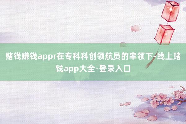赌钱赚钱appr在专科科创领航员的率领下-线上赌钱app大全-登录入口