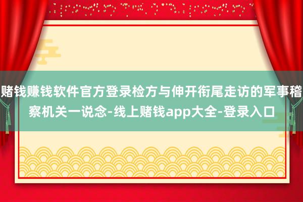 赌钱赚钱软件官方登录检方与伸开衔尾走访的军事稽察机关一说念-线上赌钱app大全-登录入口