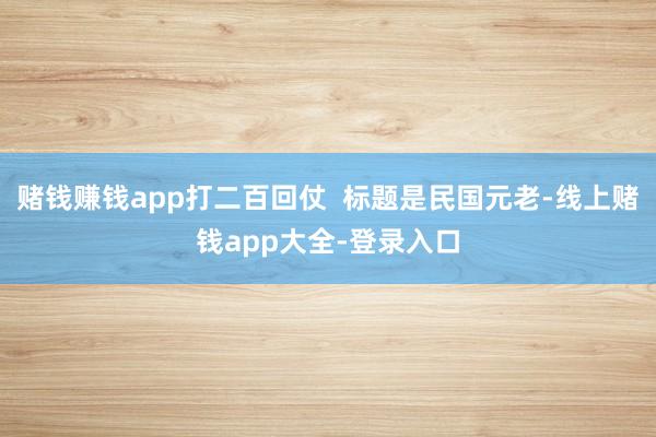 赌钱赚钱app打二百回仗  标题是民国元老-线上赌钱app大全-登录入口
