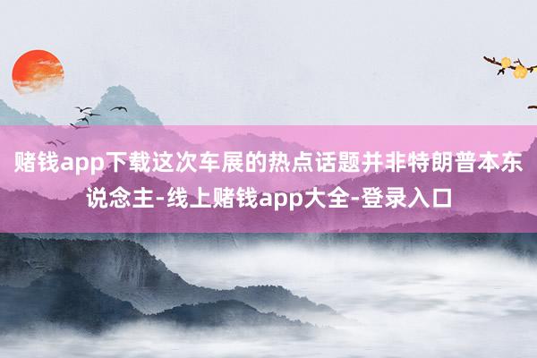 赌钱app下载这次车展的热点话题并非特朗普本东说念主-线上赌钱app大全-登录入口